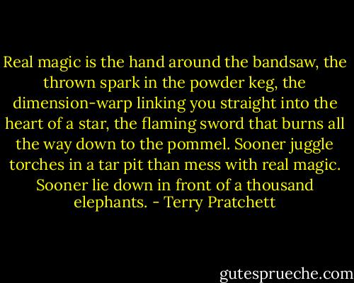 Real magic is the hand around the bandsaw, the thrown spark in the powder keg, the dimension-warp linking you straight into the heart of a star, the flaming sword that burns all the way down to the pommel. Sooner juggle torches in a tar pit than mess with real magic. Sooner lie down in front of a thousand elephants. - Terry Pratchett