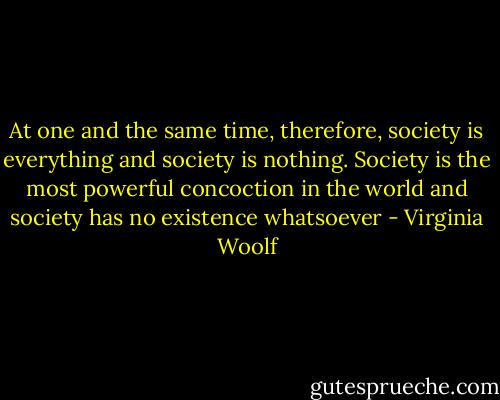 At one and the same time, therefore, society is everything and society is nothing. Society is the most powerful concoction in the world and society has no existence whatsoever - Virginia Woolf