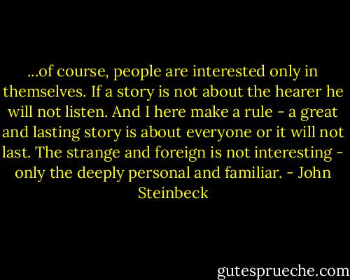 ...of course, people are interested only in themselves. If a story is not about the hearer he will not listen. And I here make a rule - a great and lasting story is about everyone or it will not last. The strange and foreign is not interesting - only the deeply personal and familiar. - John Steinbeck