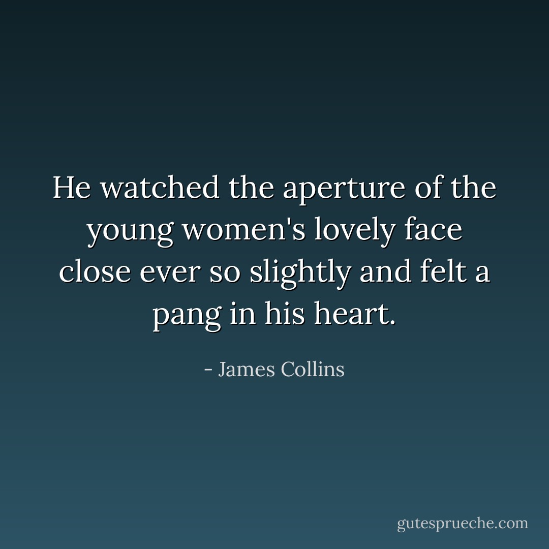 He watched the aperture of the young women's lovely face close ever so slightly and felt a pang in his heart. - James Collins