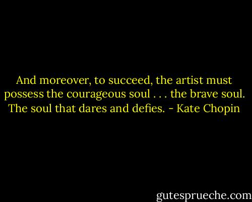 And moreover, to succeed, the artist must possess the courageous soul . . . the brave soul. The soul that dares and defies. - Kate Chopin