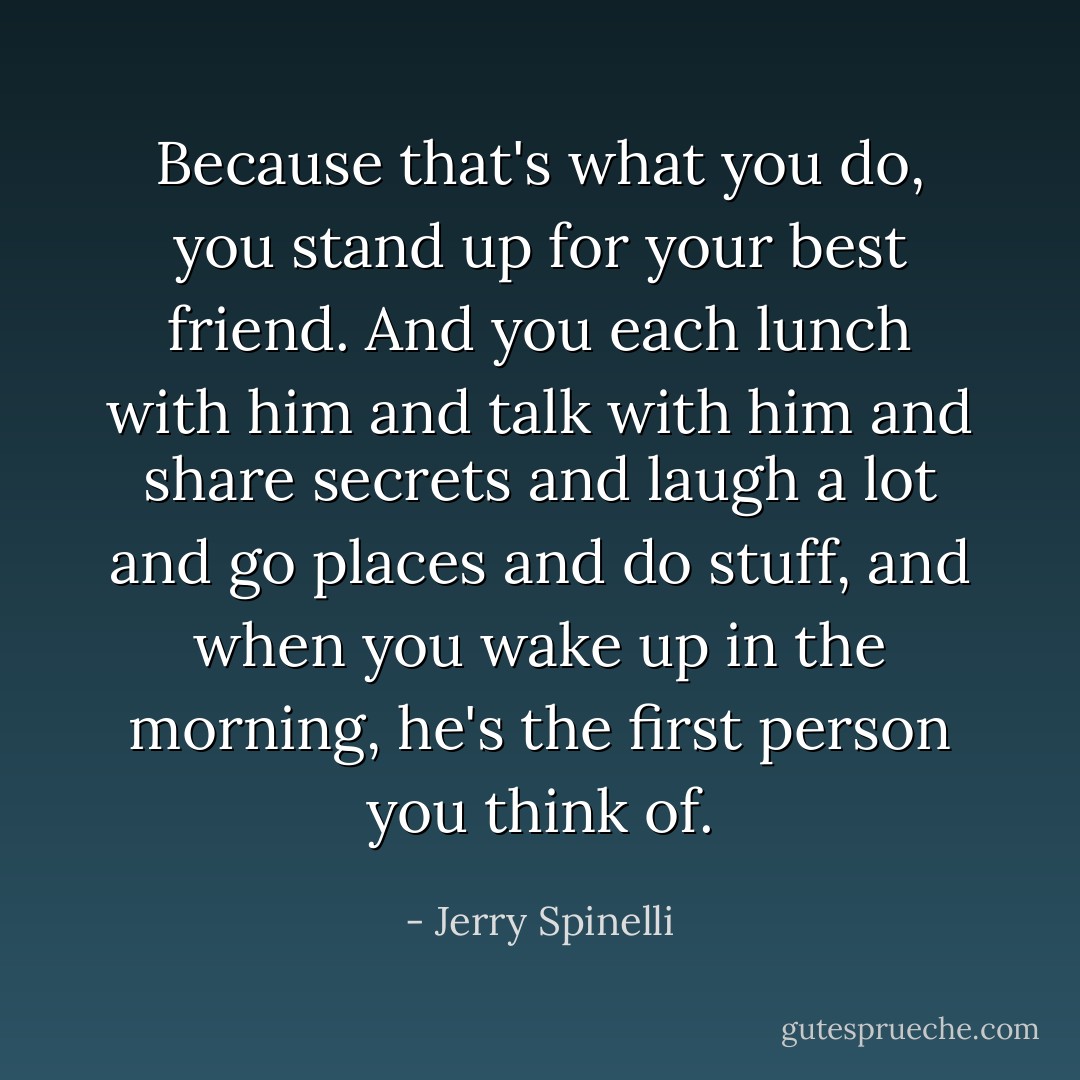 Because that's what you do, you stand up for your best friend. And you each lunch with him and talk with him and share secrets and laugh a lot and go places and do stuff, and when you wake up in the morning, he's the first person you think of. - Jerry Spinelli