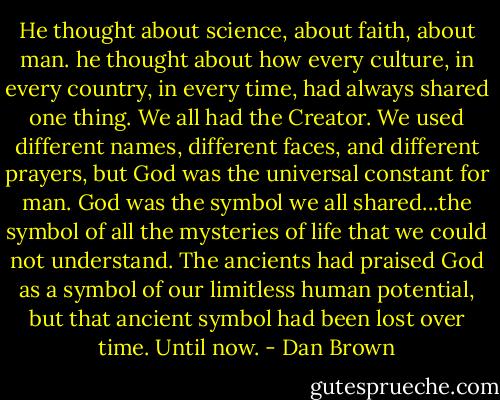 He thought about science, about faith, about man. he thought about how every culture, in every country, in every time, had always shared one thing. We all had the Creator. We used different names, different faces, and different prayers, but God was the universal constant for man. God was the symbol we all shared...the symbol of all the mysteries of life that we could not understand. The ancients had praised God as a symbol of our limitless human potential, but that ancient symbol had been lost over time. Until now. - Dan Brown