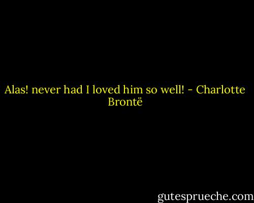 Alas! never had I loved him so well! - Charlotte Brontë