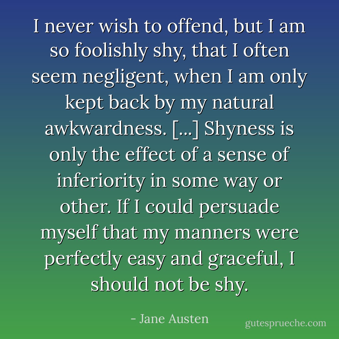I never wish to offend, but I am so foolishly shy, that I often seem negligent, when I am only kept back by my natural awkwardness. [...] Shyness is only the effect of a sense of inferiority in some way or other. If I could persuade myself that my manners were perfectly easy and graceful, I should not be shy. - Jane Austen