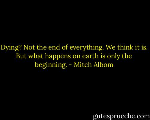Dying? Not the end of everything. We think it is. But what happens on earth is only the beginning. - Mitch Albom