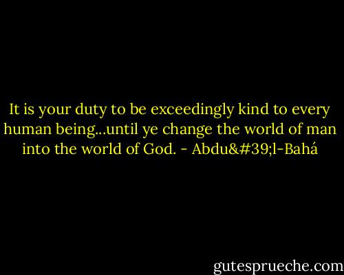It is your duty to be exceedingly kind to every human being...until ye change the world of man into the world of God. - Abdu'l-Bahá