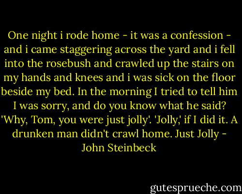 One night i rode home - it was a confession - and i came staggering across the yard and i fell into the rosebush and crawled up the stairs on my hands and knees and i was sick on the floor beside my bed. In the morning I tried to tell him I was sorry, and do you know what he said? 'Why, Tom, you were just jolly'. 'Jolly,' if I did it. A drunken man didn't crawl home. Just Jolly - John Steinbeck