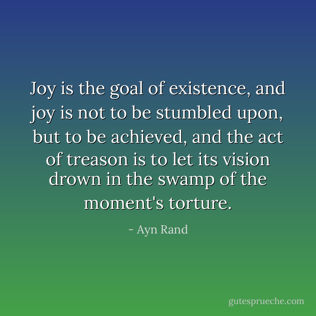 Joy is the goal of existence, and joy is not to be stumbled upon, but to be achieved, and the act of treason is to let its vision drown in the swamp of the moment's torture. - Ayn Rand