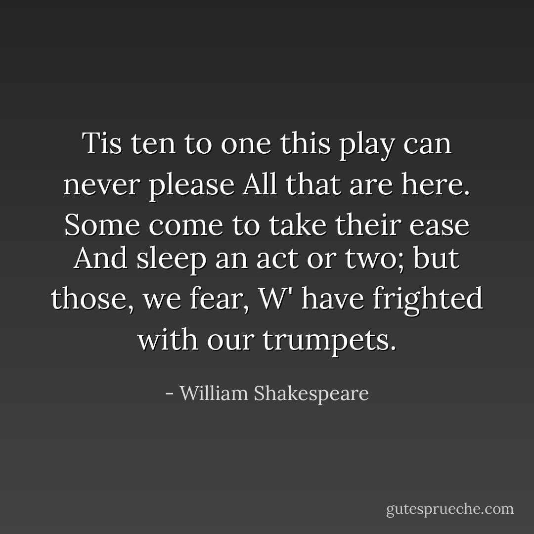 Tis ten to one this play can never please<br />All that are here. Some come to take their ease<br />And sleep an act or two; but those, we fear,<br />W' have frighted with our trumpets. - William Shakespeare