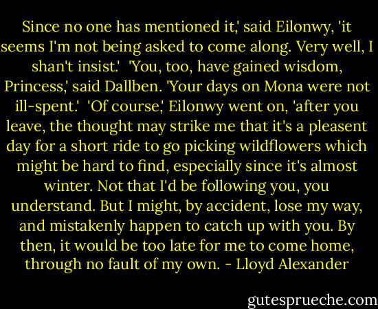 Since no one has mentioned it,' said Eilonwy, 'it seems I'm not being asked to come along. Very well, I shan't insist.'<br /><br />'You, too, have gained wisdom, Princess,' said Dallben. 'Your days on Mona were not ill-spent.'<br /><br />'Of course,' Eilonwy went on, 'after you leave, the thought may strike me that it's a pleasent day for a short ride to go picking wildflowers which might be hard to find, especially since it's almost winter. Not that I'd be following you, you understand. But I might, by accident, lose my way, and mistakenly happen to catch up with you. By then, it would be too late for me to come home, through no fault of my own. - Lloyd Alexander