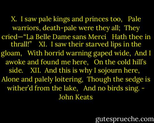 X.<br /><br />I saw pale kings and princes too, <br /> Pale warriors, death-pale were they all; <br />They cried—“La Belle Dame sans Merci <br /> Hath thee in thrall!” <br /> <br />XI.<br /><br />I saw their starved lips in the gloam, <br /> With horrid warning gaped wide, <br />And I awoke and found me here, <br /> On the cold hill’s side. <br /> <br />XII.<br /><br />And this is why I sojourn here, <br /> Alone and palely loitering, <br />Though the sedge is wither’d from the lake, <br /> And no birds sing. - John Keats