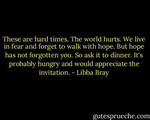 These are hard times. The world hurts. We live in fear and forget to walk with hope. But hope has not forgotten you. So ask it to dinner. It's probably hungry and would appreciate the invitation. - Libba Bray