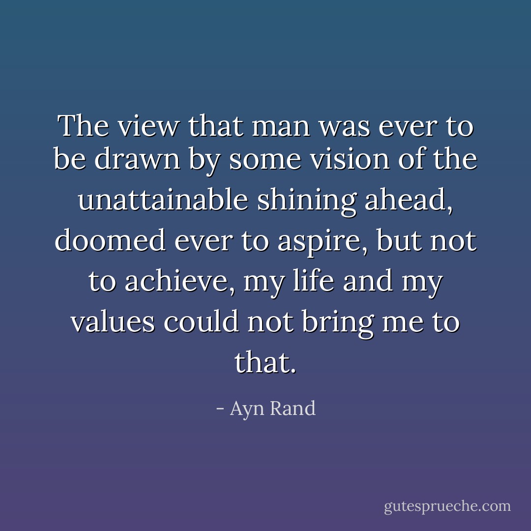 The view that man was ever to be drawn by some vision of the unattainable shining ahead, doomed ever to aspire, but not to achieve, my life and my values could not bring me to that. - Ayn Rand