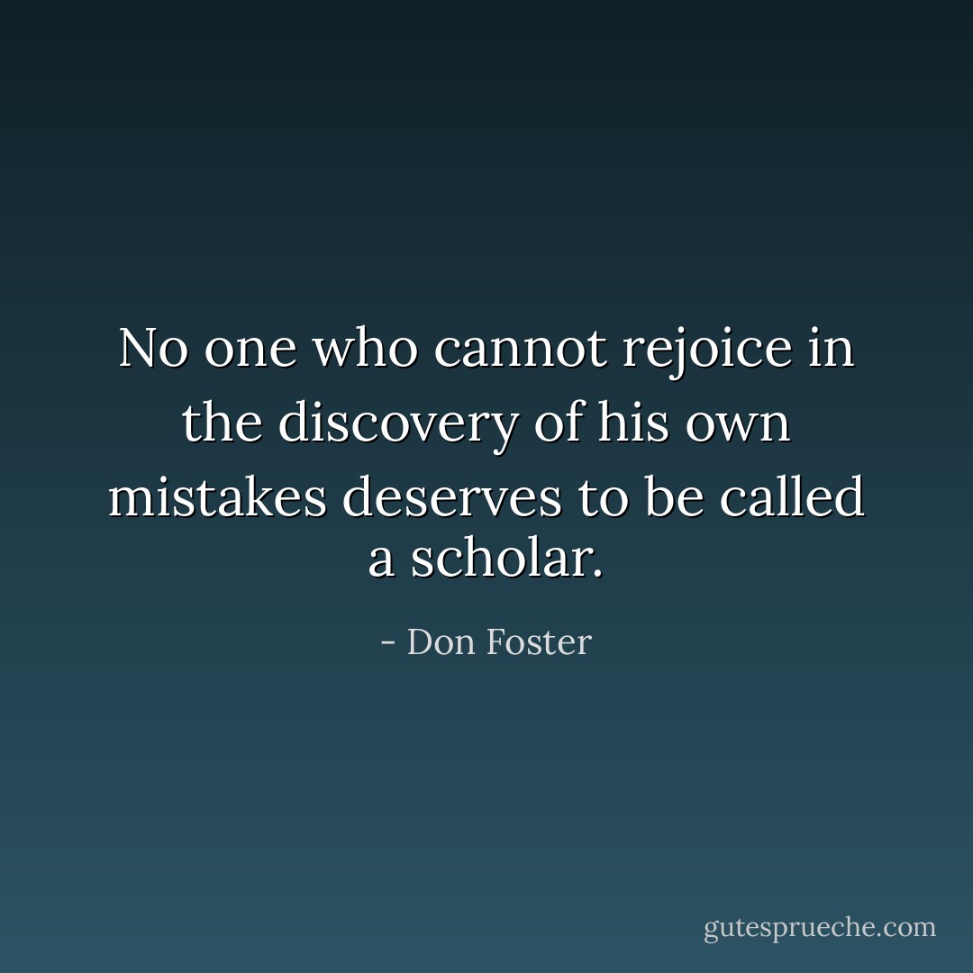 No one who cannot rejoice in the discovery of his own mistakes deserves to be called a scholar. - Don Foster