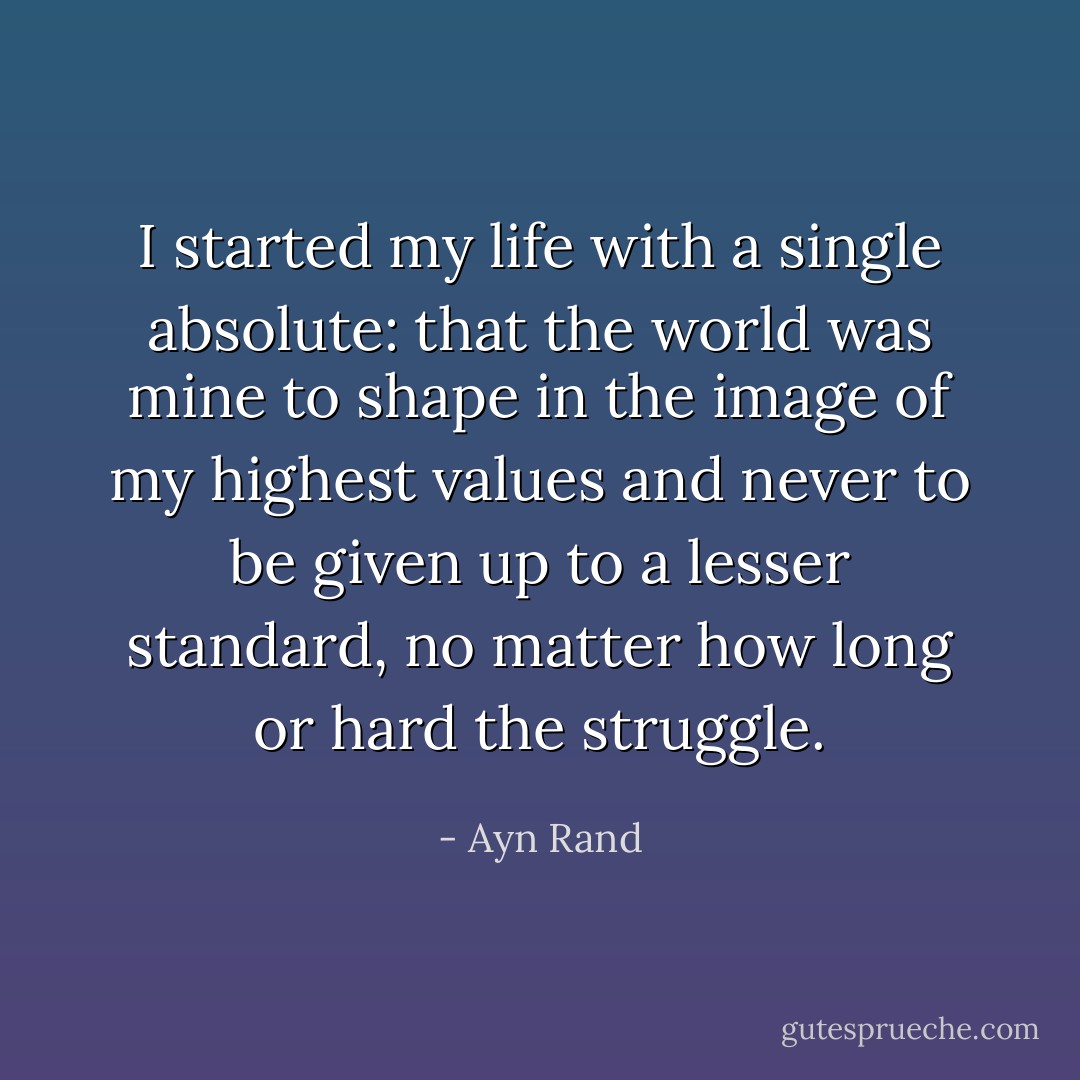 I started my life with a single absolute: that the world was mine to shape in the image of my highest values and never to be given up to a lesser standard, no matter how long or hard the struggle. - Ayn Rand