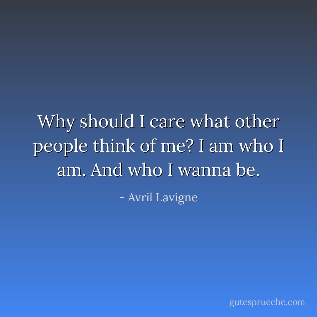 Why should I care what other people think of me? I am who I am. And who I wanna be. - Avril Lavigne
