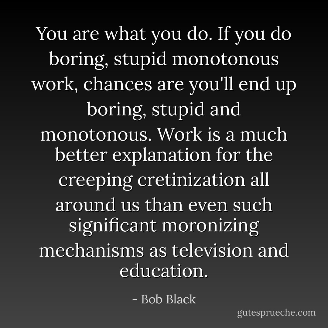 You are what you do. If you do boring, stupid monotonous work, chances are you'll end up boring, stupid and monotonous. Work is a much better explanation for the creeping cretinization all around us than even such significant moronizing mechanisms as television and education. - Bob Black