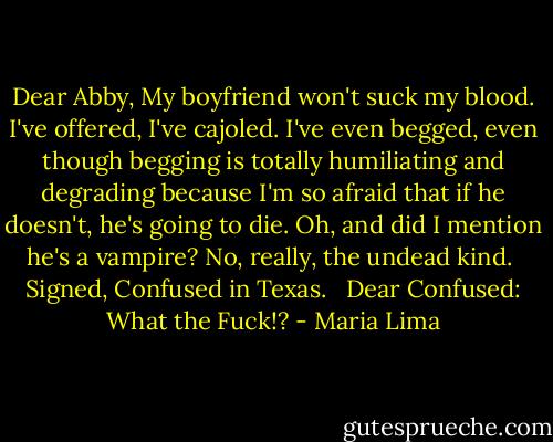 Dear Abby,<br />My boyfriend won't suck my blood. I've offered, I've cajoled. I've even begged, even though begging is totally humiliating and degrading because I'm so afraid that if he doesn't, he's going to die. Oh, and did I mention he's a vampire? No, really, the undead kind.<br /><br />Signed,<br />Confused in Texas.<br /><br /><br />Dear Confused:<br />What the Fuck!? - Maria Lima