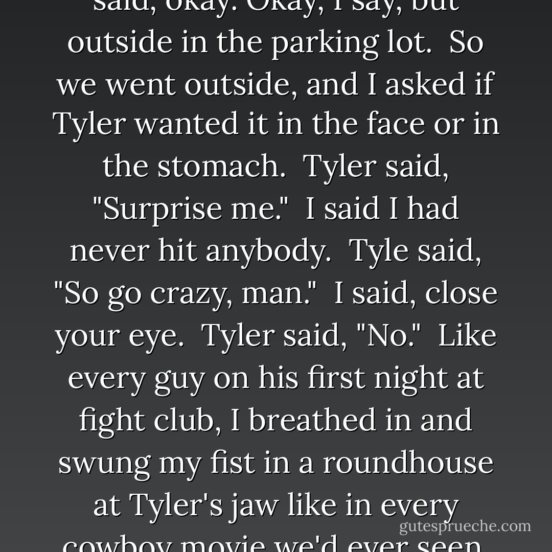 I want you to do me a favor. I want you to hit me as hard as you can."<br /><br />I looked around and said, okay. Okay, I say, but outside in the parking lot.<br /><br />So we went outside, and I asked if Tyler wanted it in the face or in the stomach.<br /><br />Tyler said, "Surprise me."<br /><br />I said I had never hit anybody.<br /><br />Tyle said, "So go crazy, man."<br /><br />I said, close your eye.<br /><br />Tyler said, "No."<br /><br />Like every guy on his first night at fight club, I breathed in and swung my fist in a roundhouse at Tyler's jaw like in every cowboy movie we'd ever seen, and me, my fist connected with the side of Tyler's neck. - Chuck Palahniuk
