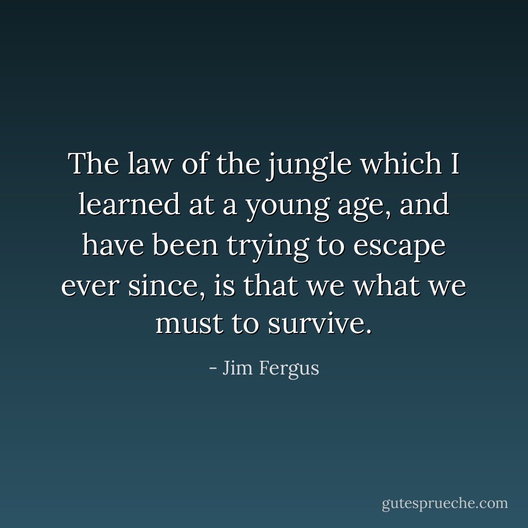 The law of the jungle which I learned at a young age, and have been trying to escape ever since, is that we what we must to survive. - Jim Fergus
