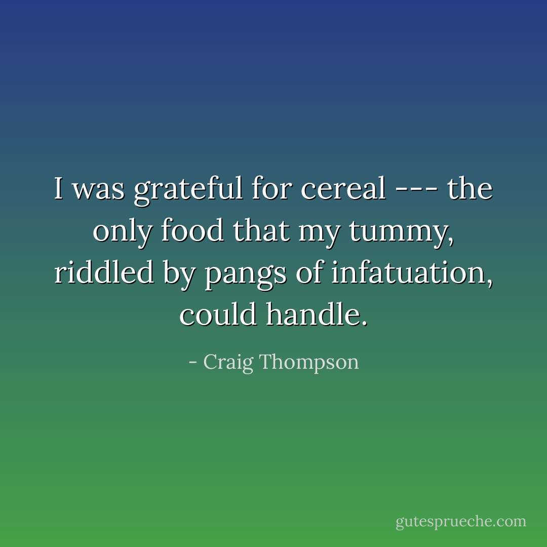I was grateful for cereal --- the only food that my tummy, riddled by pangs of infatuation, could handle. - Craig Thompson