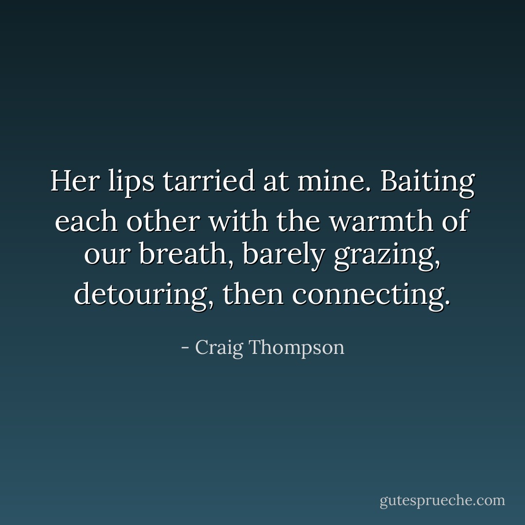 Her lips tarried at mine. Baiting each other with the warmth of our breath, barely grazing, detouring, then connecting. - Craig Thompson