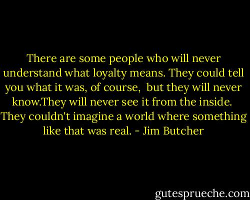There are some people who will never understand what<br />loyalty means. They could tell you what it was, of course, <br />but they will never know.They will never see it from the inside. <br />They couldn't imagine a world where something like that was real. - Jim Butcher