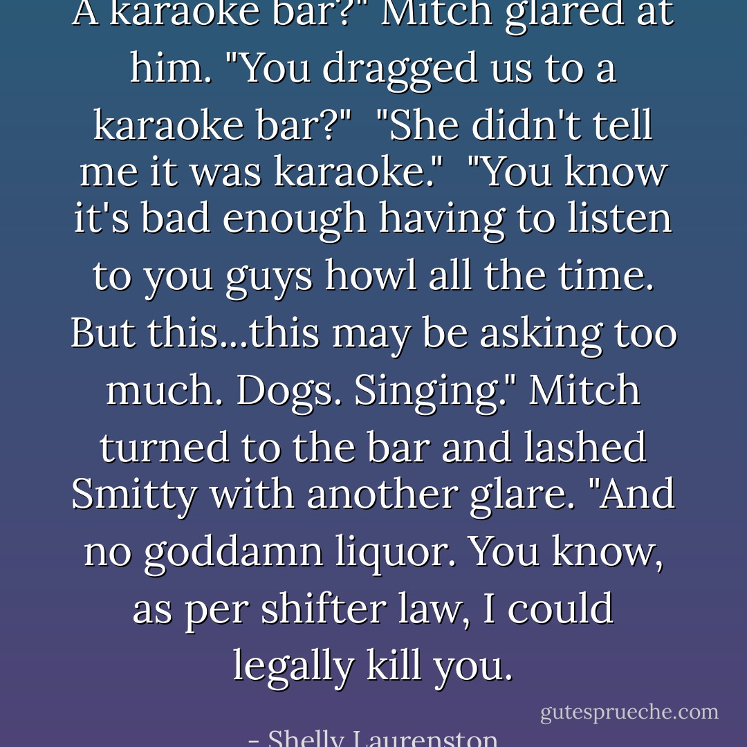 A karaoke bar?" Mitch glared at him. "You dragged us to a karaoke bar?"<br /><br />"She didn't tell me it was karaoke."<br /><br />"You know it's bad enough having to listen to you guys howl all the time. But this...this may be asking too much. Dogs. Singing." Mitch turned to the bar and lashed Smitty with another glare. "And no goddamn liquor. You know, as per shifter law, I could legally kill you. - Shelly Laurenston