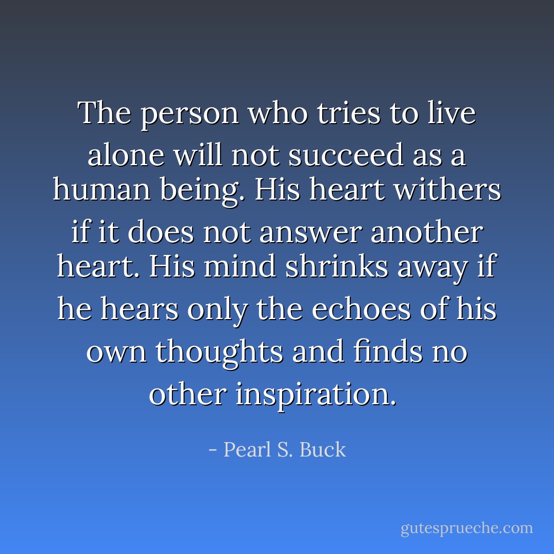 The person who tries to live alone will not succeed as a human being. His heart withers if it does not answer another heart. His mind shrinks away if he hears only the echoes of his own thoughts and finds no other inspiration.  - Pearl S. Buck