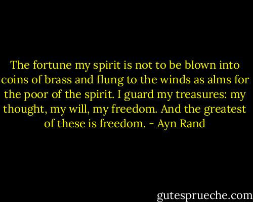 The fortune my spirit is not to be blown into coins of brass and flung to the winds as alms for the poor of the spirit. I guard my treasures: my thought, my will, my freedom. And the greatest of these is freedom. - Ayn Rand