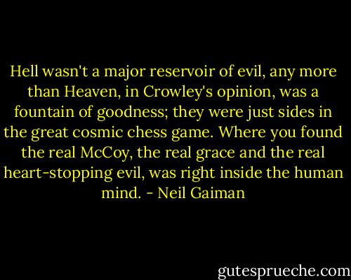 Hell wasn't a major reservoir of evil, any more than Heaven, in Crowley's opinion, was a fountain of goodness; they were just sides in the great cosmic chess game. Where you found the real McCoy, the real grace and the real heart-stopping evil, was right inside the human mind. - Neil Gaiman