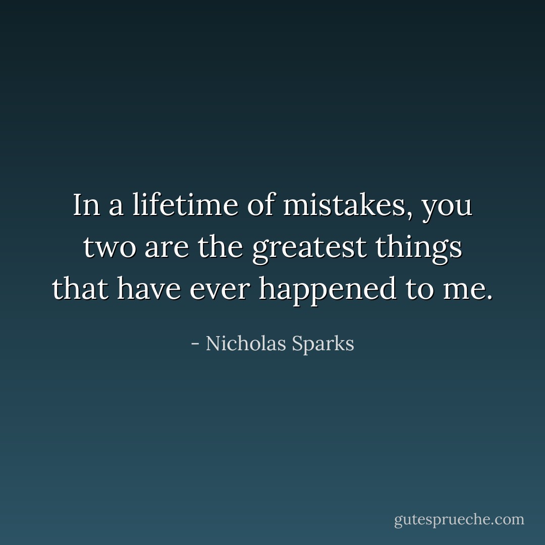 In a lifetime of mistakes, you two are the greatest things that have ever happened to me. - Nicholas Sparks