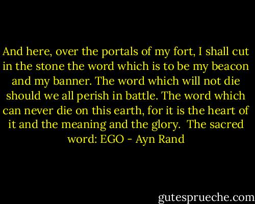 And here, over the portals of my fort, I shall cut in the stone the word which is to be my beacon and my banner. The word which will not die should we all perish in battle. The word which can never die on this earth, for it is the heart of it and the meaning and the glory.<br /><br />The sacred word:<br />EGO - Ayn Rand