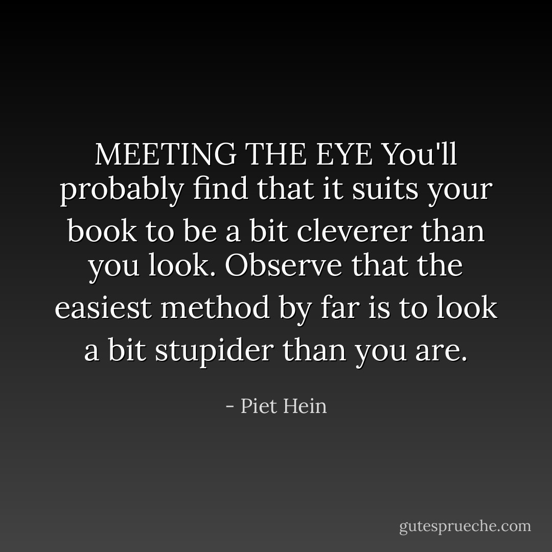 MEETING THE EYE<br />You'll probably find<br />that it suits your book<br />to be a bit cleverer<br />than you look.<br />Observe that the easiest<br />method by far<br />is to look a bit stupider<br />than you are. - Piet Hein