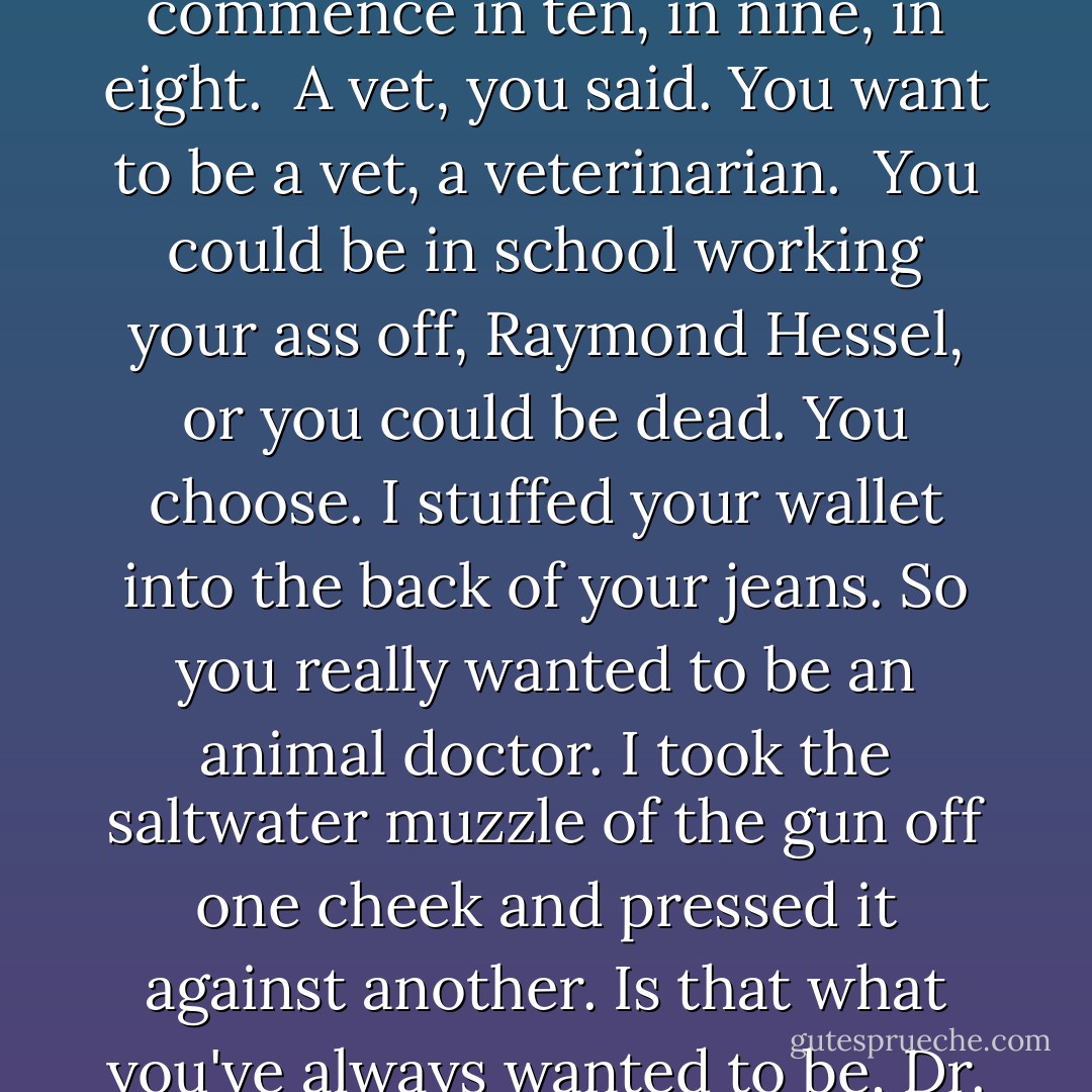 Listen, now, you're going to die, Ray-mond K. K. K. Hessel, tonight. You might die in one second or in one hour, you decide. So lie to me. Tell me the first thing off the top of your head. Make something up. I don't give a shit. I have a gun.<br /><br />Finally, you were listening and coming out of the little tragedy in your head.<br /><br />Fill in the blank. What does Raymond Hessel want to be when he grows up?<br /><br />Go home, you said you just wanted to go home, please.<br /><br />No shit, I said. But after that, how did you want to spend your life? If you could do anything in the world.<br /><br />Make something up.<br /><br />You didn't know.<br /><br />Then you're dead right now, I said. I said, now turn your head.<br /><br />Death to commence in ten, in nine, in eight.<br /><br />A vet, you said. You want to be a vet, a veterinarian.<br /><br />You could be in school working your ass off, Raymond Hessel, or you could be dead. You choose. I stuffed your wallet into the back of your jeans. So you really wanted to be an animal doctor. I took the saltwater muzzle of the gun off one cheek and pressed it against another. Is that what you've always wanted to be, Dr. Raymond K. K. K. K. Hessel, a veterinarian?...<br /><br />So, I said, go back to school. If you wake up tomorrow morning, you find a way to get back into school.<br /><br />I have your license.<br /><br />I know who you are. I know where you live. I'm keeping your license, and I'm going to check on you, mister Raymond K. Hessel. In three months, and then six months, and then a year, and if you aren't back in school on your way to being a veterinarian, you will be dead...<br /><br />Raymond K. K. Hessel, your dinner is going to taste better than any meal you've ever eaten, and tomorrow will be the most beautiful day of your life. - Chuck Palahniuk