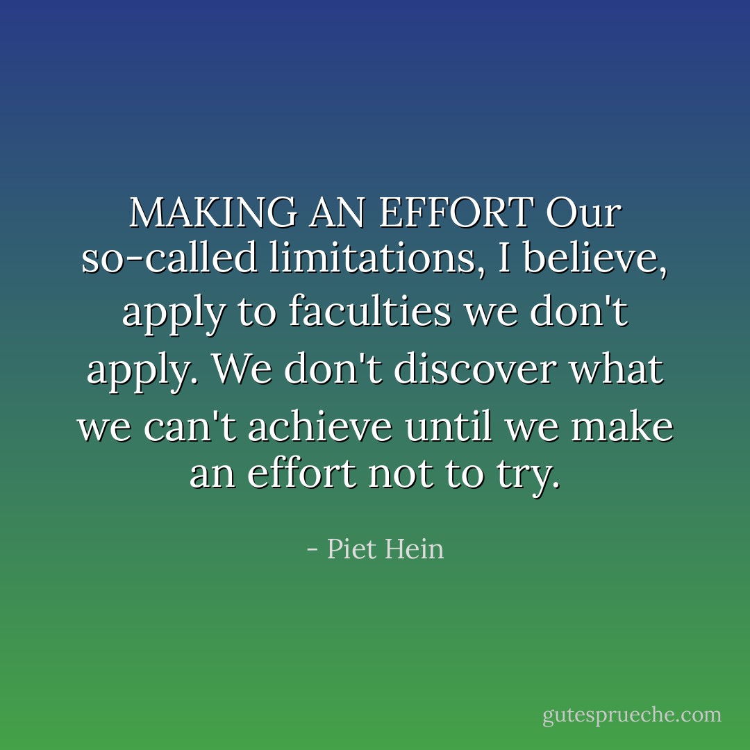 MAKING AN EFFORT<br />Our so-called limitations, I believe,<br />apply to faculties we don't apply.<br />We don't discover what we can't achieve<br />until we make an effort not to try. - Piet Hein
