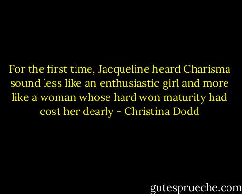 For the first time, Jacqueline heard Charisma sound less like an enthusiastic girl and more like a woman whose hard won maturity had cost her dearly - Christina Dodd