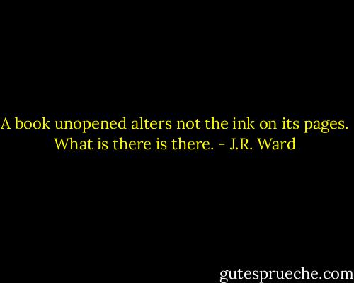 A book unopened alters not the ink on its pages. What is there is there. - J.R. Ward