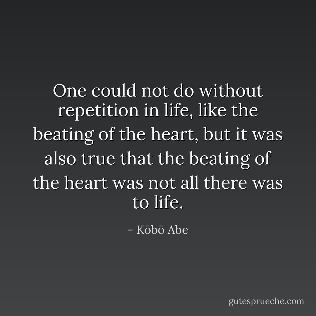 One could not do without repetition in life, like the beating of the heart, but it was also true that the beating of the heart was not all there was to life. - Kōbō Abe