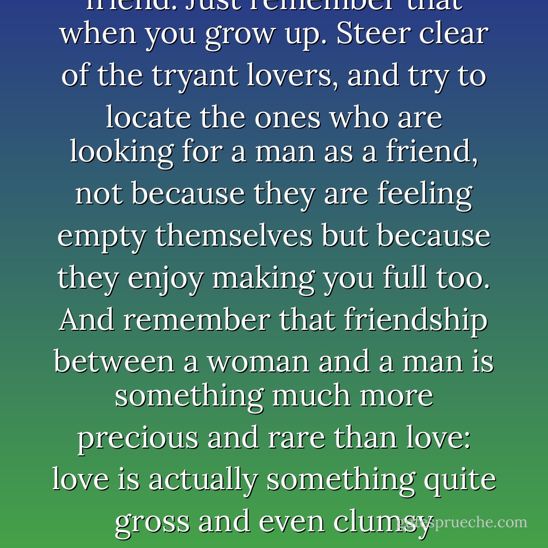 There are lots of women who are attracted to tyrannical men. Like moths to a flame. And there are some women who do not need a hero or even a stormy lover but a friend. Just remember that when you grow up. Steer clear of the tryant lovers, and try to locate the ones who are looking for a man as a friend, not because they are feeling empty themselves but because they enjoy making you full too. And remember that friendship between a woman and a man is something much more precious and rare than love: love is actually something quite gross and even clumsy compared to friendship. Friendship includes a measure of sensitivity, attentiveness, generosity, and a finely tuned sense of moderation. - Amos Oz