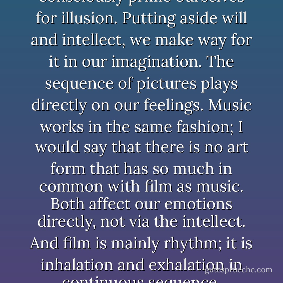 When we experience a film, we consciously prime ourselves for illusion. Putting aside will and intellect, we make way for it in our imagination. The sequence of pictures plays directly on our feelings. Music works in the same fashion; I would say that there is no art form that has so much in common with film as music. Both affect our emotions directly, not via the intellect. And film is mainly rhythm; it is inhalation and exhalation in continuous sequence. - Ingmar Bergman