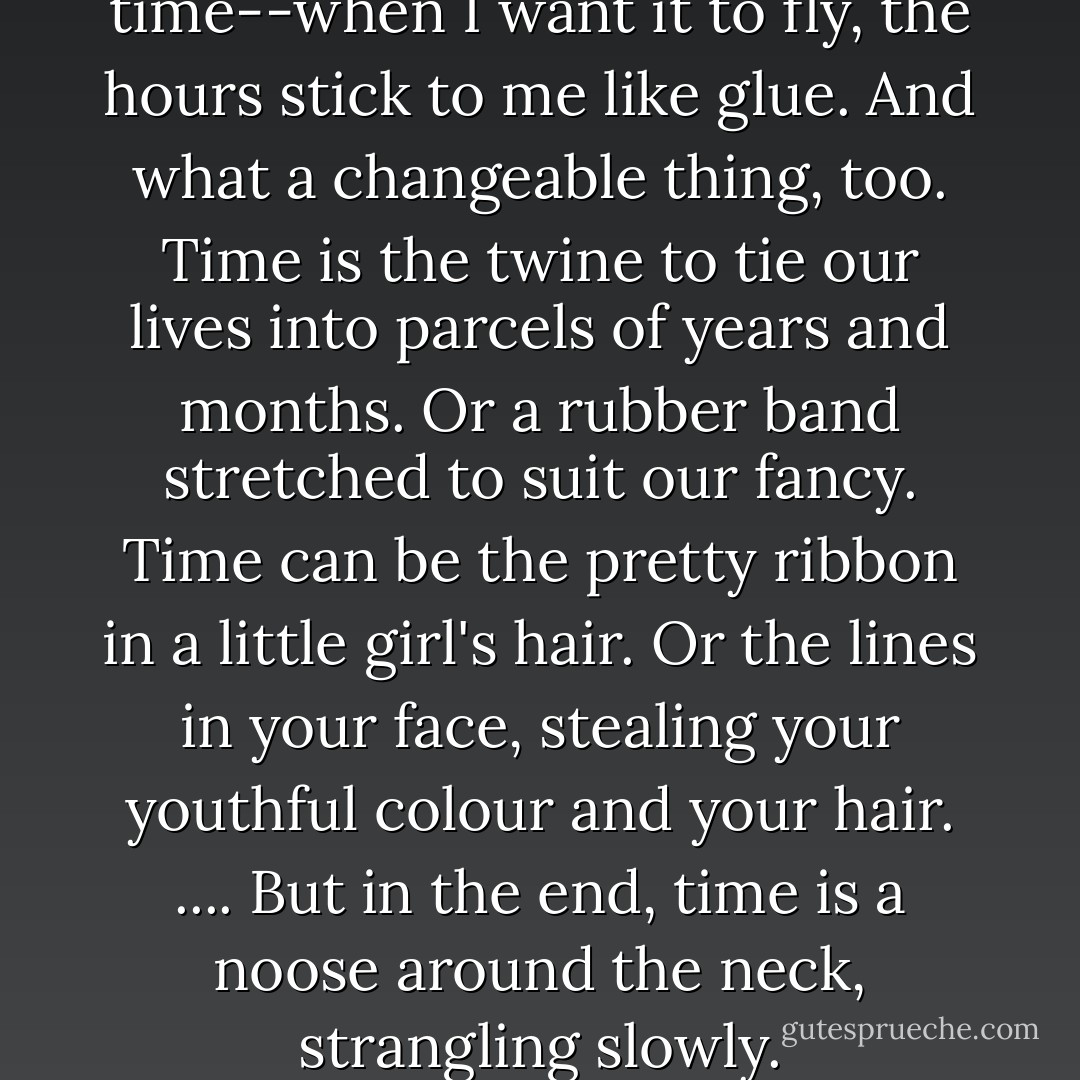 What an unreliable thing is time--when I want it to fly, the hours stick to me like glue. And what a changeable thing, too. Time is the twine to tie our lives into parcels of years and months. Or a rubber band stretched to suit our fancy. Time can be the pretty ribbon in a little girl's hair. Or the lines in your face, stealing your youthful colour and your hair. .... But in the end, time is a noose around the neck, strangling slowly. - Rohinton Mistry
