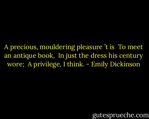 A precious, mouldering pleasure ’t is <br />To meet an antique book, <br />In just the dress his century wore; <br />A privilege, I think. - Emily Dickinson