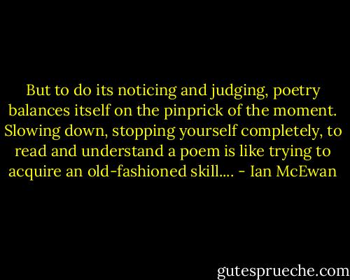 But to do its noticing and judging, poetry balances itself on the pinprick of the moment. Slowing down, stopping yourself completely, to read and understand a poem is like trying to acquire an old-fashioned skill.... - Ian McEwan