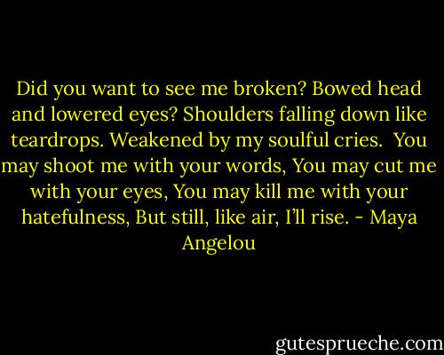 Did you want to see me broken?<br />Bowed head and lowered eyes?<br />Shoulders falling down like teardrops.<br />Weakened by my soulful cries.<br /><br />You may shoot me with your words,<br />You may cut me with your eyes,<br />You may kill me with your hatefulness,<br />But still, like air, I’ll rise. - Maya Angelou