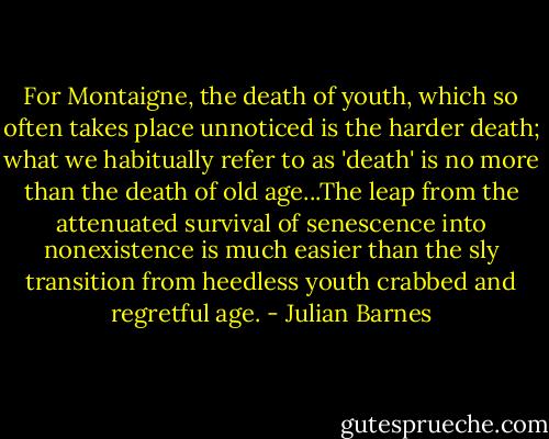 For Montaigne, the death of youth, which so often takes place unnoticed is the harder death; what we habitually refer to as 'death' is no more than the death of old age...The leap from the attenuated survival of senescence into nonexistence is much easier than the sly transition from heedless youth crabbed and regretful age. - Julian Barnes
