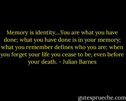 Memory is identity....You are what you have done; what you have done is in your memory; what you remember defines who you are; when you forget your life you cease to be, even before your death. - Julian Barnes