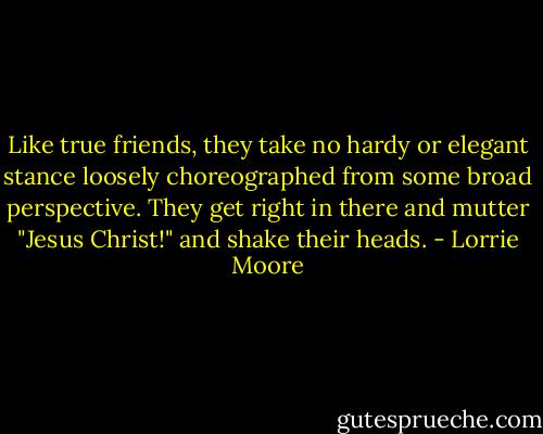 Like true friends, they take no hardy or elegant stance loosely choreographed from some broad perspective. They get right in there and mutter "Jesus Christ!" and shake their heads. - Lorrie Moore
