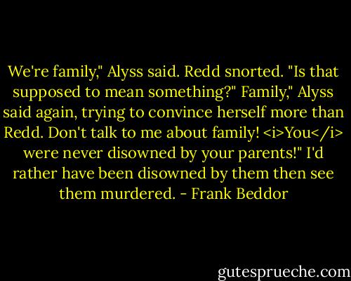We're family," Alyss said.<br />Redd snorted. "Is that supposed to mean something?"<br />Family," Alyss said again, trying to convince herself more than Redd.<br />Don't talk to me about family! <i>You</i> were never disowned by your parents!"<br />I'd rather have been disowned by them then see them murdered. - Frank Beddor